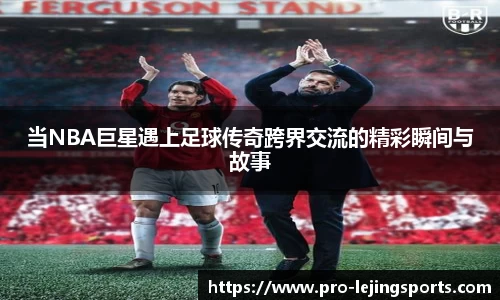 当NBA巨星遇上足球传奇跨界交流的精彩瞬间与故事